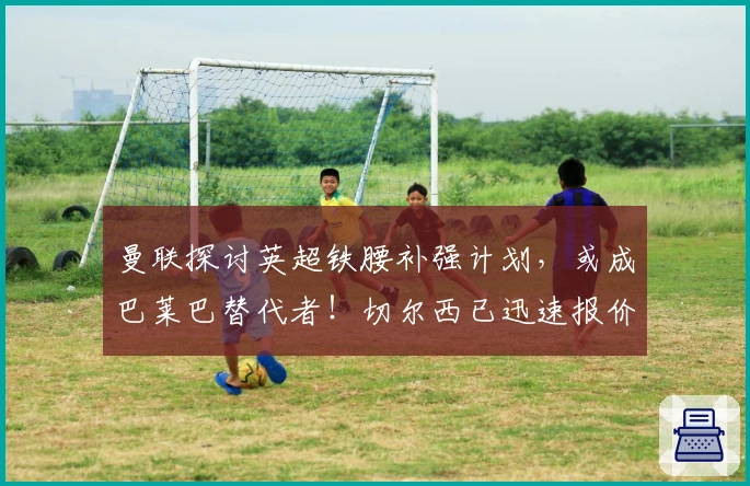 曼联探讨英超铁腰补强计划，或成巴莱巴替代者！切尔西已迅速报价