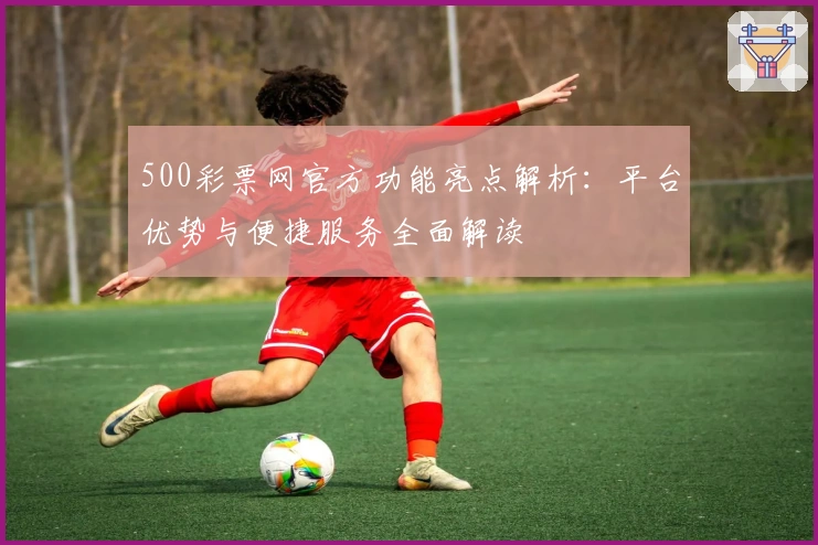 500彩票网官方功能亮点解析：平台优势与便捷服务全面解读