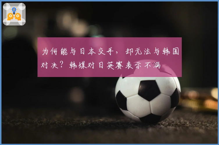 为何能与日本交手，却无法与韩国对决？韩媒对日英赛表示不满