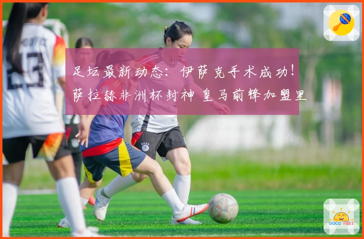 足坛最新动态：伊萨克手术成功！萨拉赫非洲杯封神 皇马前锋加盟里昂