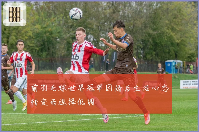 前羽毛球世界冠军因婚后生活心态转变而选择低调