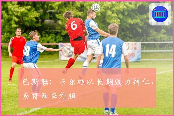 巴斯勒：卡尔难以长期效力拜仁，或将面临外租