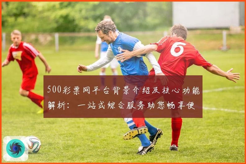500彩票网平台背景介绍及核心功能解析：一站式综合服务助您畅享便捷体验