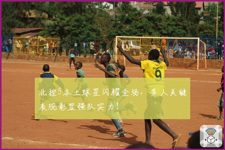 北控5本土球星闪耀全场，多人关键表现彰显强队实力！