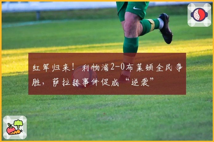 红军归来！利物浦2-0布莱顿全民争胜，萨拉赫事件促成“逆袭”