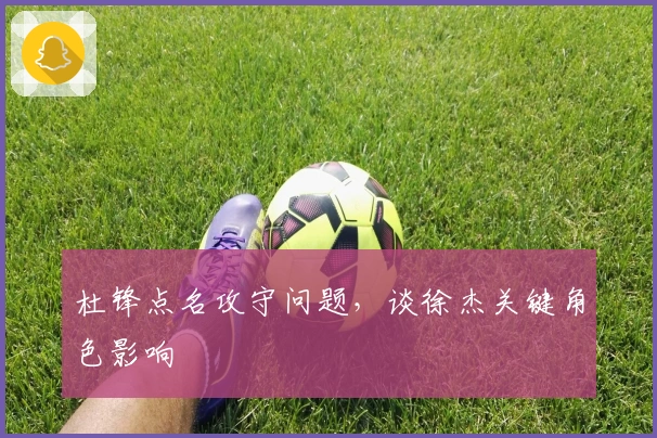 杜锋点名攻守问题，谈徐杰关键角色影响