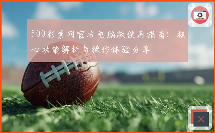 500彩票网官方电脑版使用指南：核心功能解析与操作体验分享
